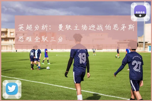 英超分析：曼联主场迎战伯恩茅斯恐难全取三分