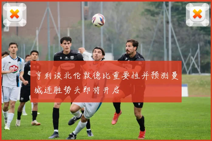 亨利谈北伦敦德比重要性并预测曼城连胜势头即将开启