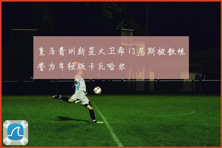 皇马青训新星大卫希门尼斯被教练誉为年轻版卡瓦哈尔