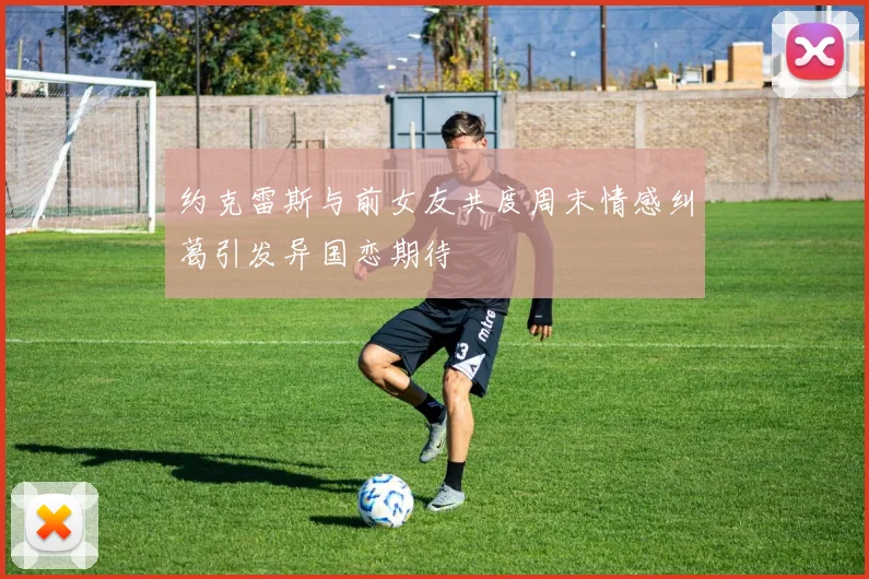 约克雷斯与前女友共度周末情感纠葛引发异国恋期待