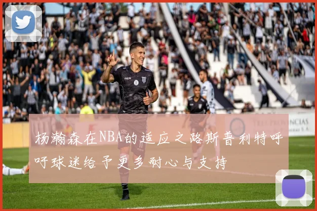 杨瀚森在NBA的适应之路斯普利特呼吁球迷给予更多耐心与支持