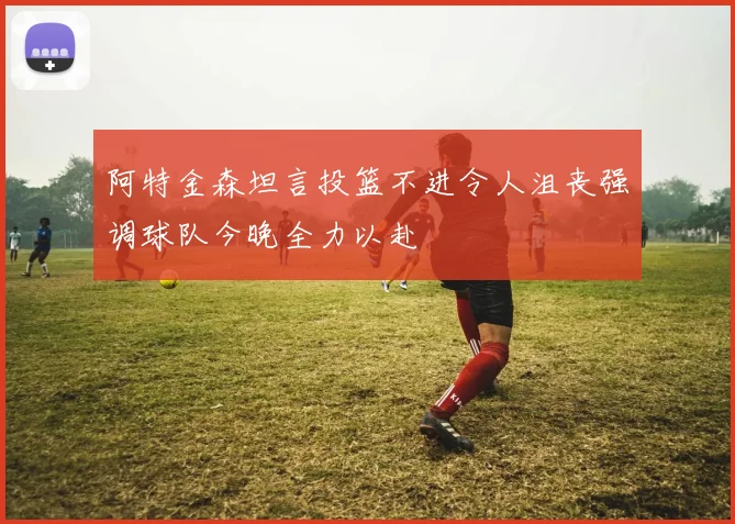 阿特金森坦言投篮不进令人沮丧强调球队今晚全力以赴