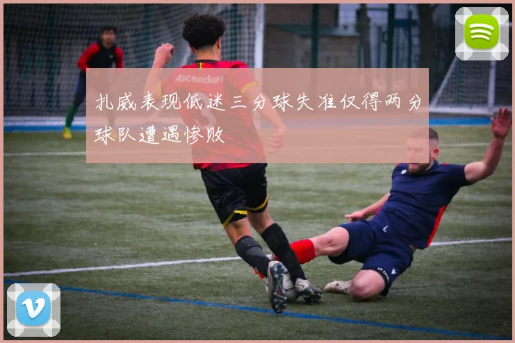 扎威表现低迷三分球失准仅得两分球队遭遇惨败