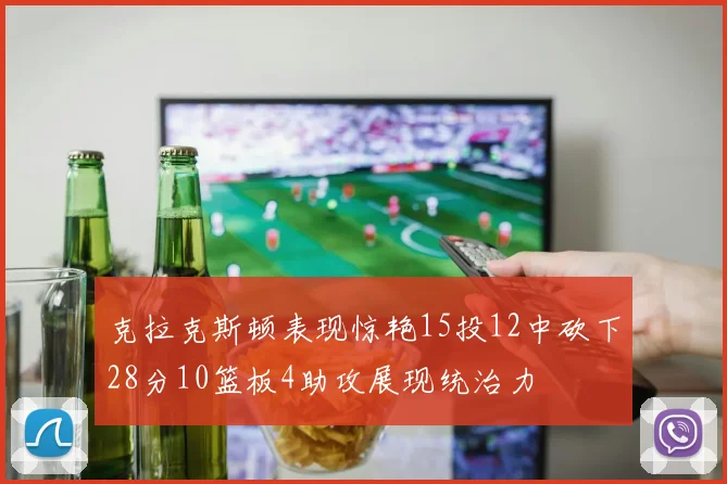 克拉克斯顿表现惊艳15投12中砍下28分10篮板4助攻展现统治力