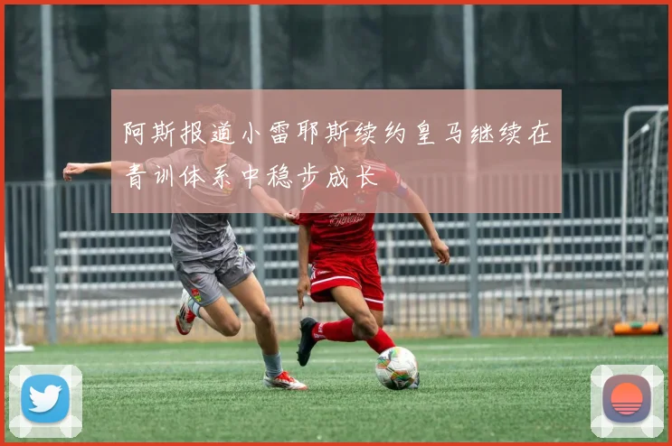 阿斯报道小雷耶斯续约皇马继续在青训体系中稳步成长