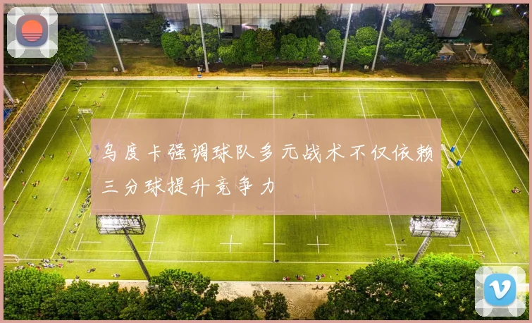 乌度卡强调球队多元战术不仅依赖三分球提升竞争力