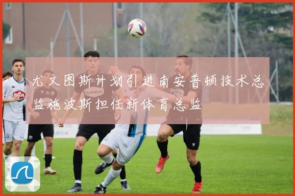 尤文图斯计划引进南安普顿技术总监施波斯担任新体育总监