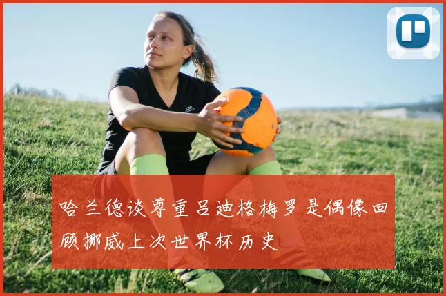 哈兰德谈尊重吕迪格梅罗是偶像回顾挪威上次世界杯历史