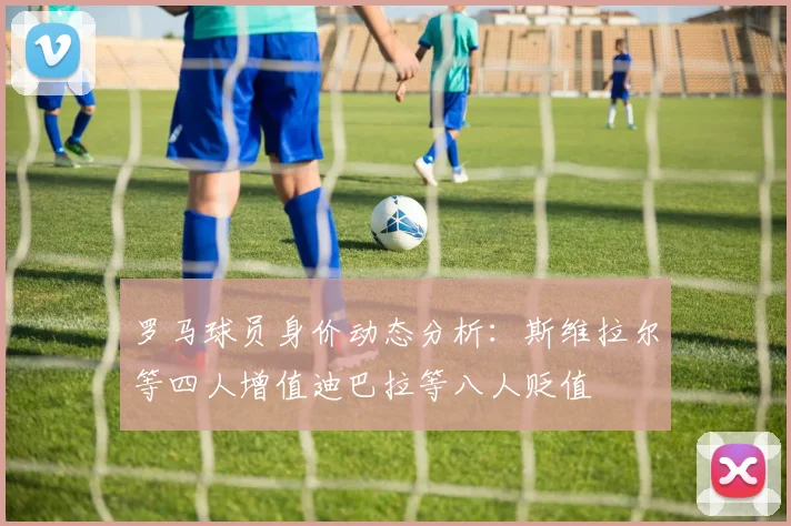 罗马球员身价动态分析：斯维拉尔等四人增值迪巴拉等八人贬值