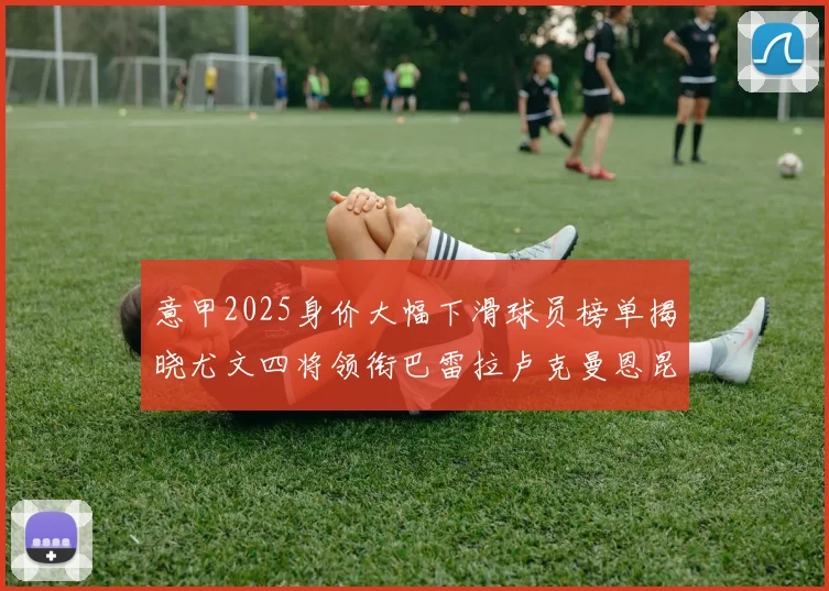 意甲2025身价大幅下滑球员榜单揭晓尤文四将领衔巴雷拉卢克曼恩昆库在列