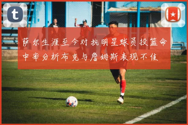 萨尔生涯至今对抗明星球员投篮命中率分析布克与詹姆斯表现不佳