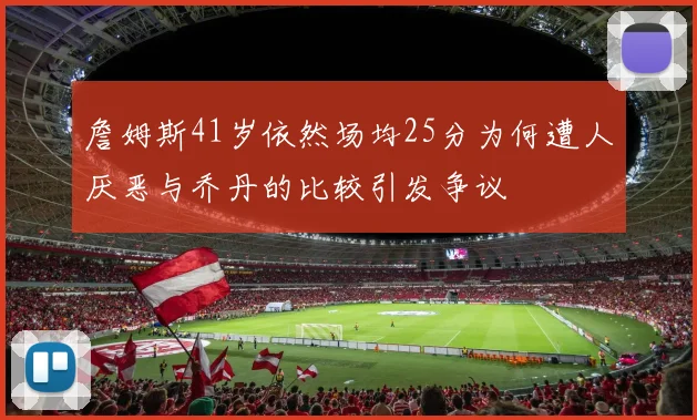 詹姆斯41岁依然场均25分为何遭人厌恶与乔丹的比较引发争议