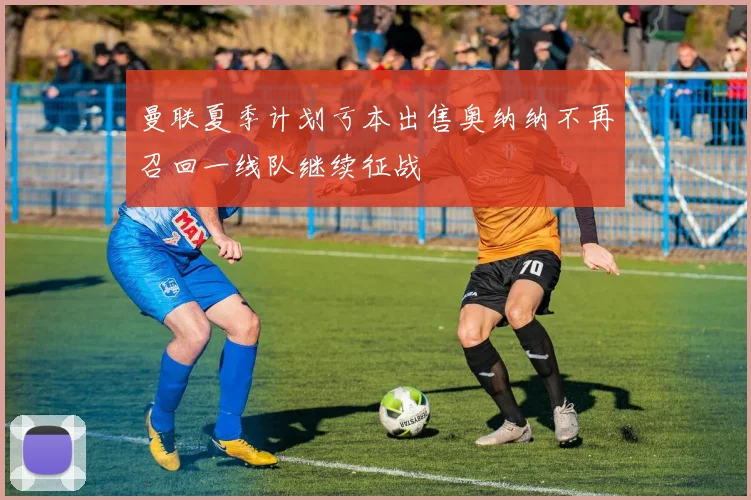 曼联夏季计划亏本出售奥纳纳不再召回一线队继续征战