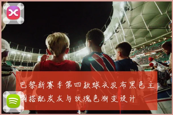 巴黎新赛季第四款球衣发布黑色主调搭配炭灰与玫瑰色渐变设计