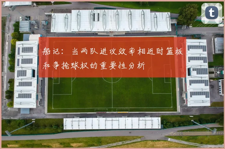 船记：当两队进攻效率相近时篮板和争抢球权的重要性分析