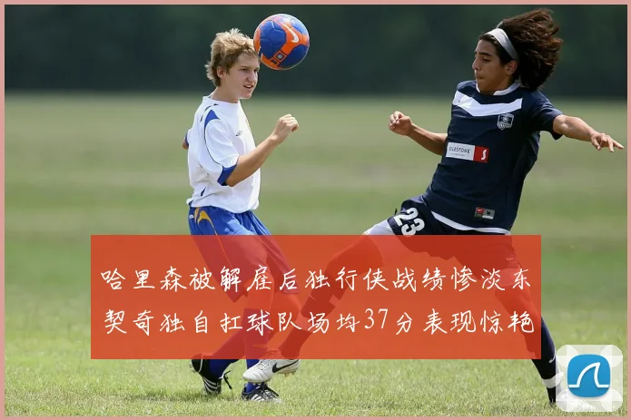 哈里森被解雇后独行侠战绩惨淡东契奇独自扛球队场均37分表现惊艳