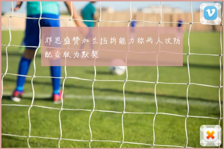 邓恩盛赞加兰挡拆能力称两人攻防配合极为默契