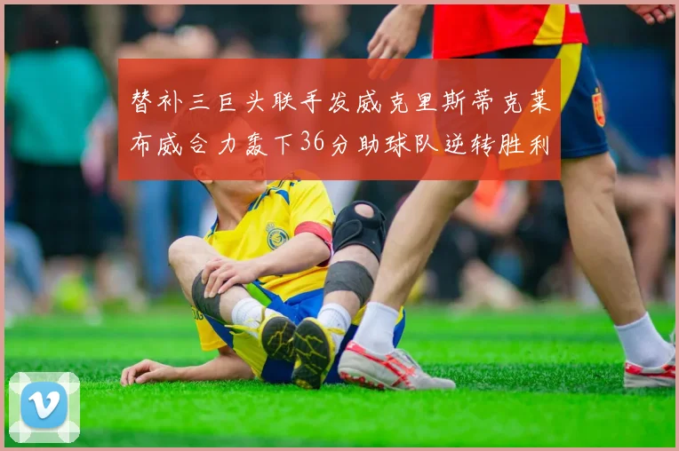 替补三巨头联手发威克里斯蒂克莱布威合力轰下36分助球队逆转胜利