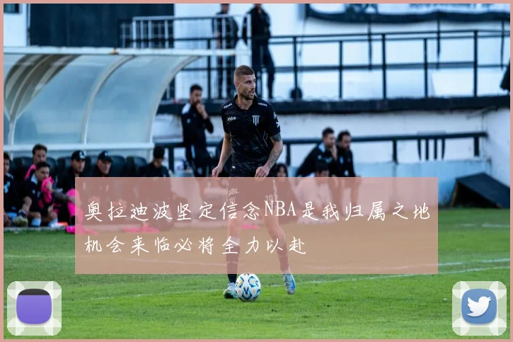 奥拉迪波坚定信念NBA是我归属之地机会来临必将全力以赴