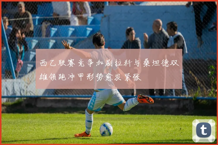 西乙联赛竞争加剧拉科与桑坦德双雄领跑冲甲形势愈发紧张