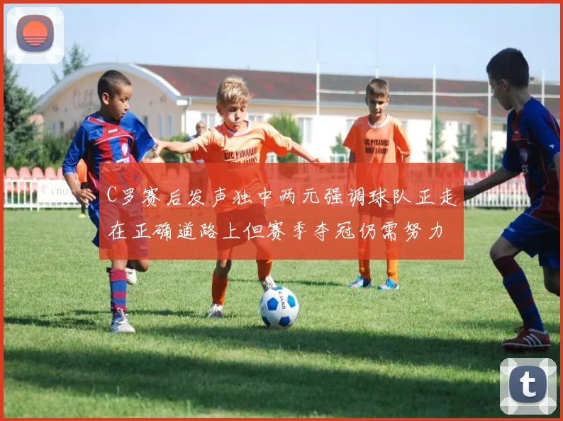 C罗赛后发声独中两元强调球队正走在正确道路上但赛季夺冠仍需努力