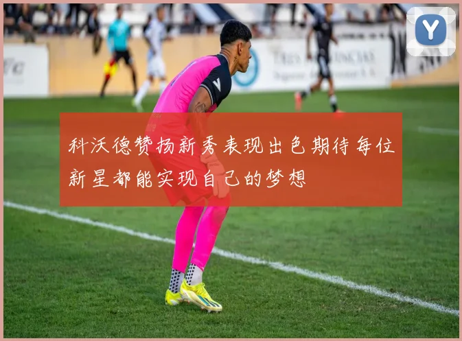 科沃德赞扬新秀表现出色期待每位新星都能实现自己的梦想