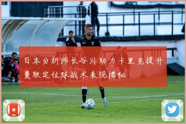 日本分析师长谷川助力卡里克提升曼联定位球战术表现揭秘
