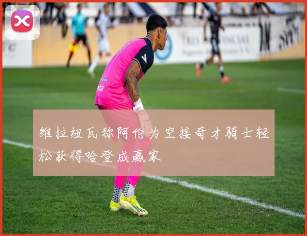 维拉纽瓦称阿伦为空接奇才骑士轻松获得哈登成赢家